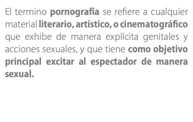 El termino pornografía se refiere a cualquier material literario, artístico, o cinematográfico que exhibe de manera explícita genitales y acciones sexuales, y que tiene como objetivo principal excitar al espectador de manera sexual.