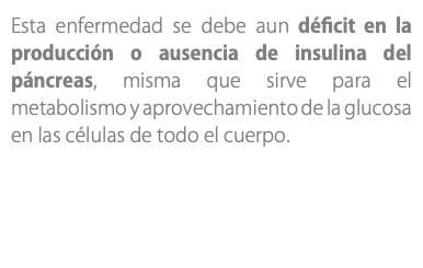 Esta enfermedad se debe aun déficit en la producción o ausencia de insulina del páncreas, misma que sirve para el metabolismo y aprovechamiento de la glucosa en las células de todo el cuerpo.