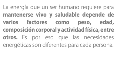 La energía que un ser humano requiere para mantenerse vivo y saludable depende de varios factores como peso, edad, composición corporal y actividad física, entre otros. Es por eso que las necesidades energéticas son diferentes para cada persona.