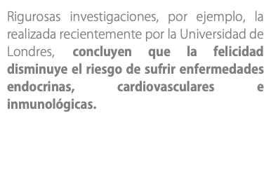 Rigurosas investigaciones, por ejemplo, la realizada recientemente por la Universidad de Londres, concluyen que la felicidad disminuye el riesgo de sufrir enfermedades endocrinas, cardiovasculares e inmunológicas.