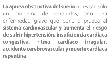 La apnea obstructiva del sueño no es tan sólo un problema de ronquidos, sino una enfermedad grave que pone a prueba al sistema cardiovascular y aumenta el riesgo de sufrir hipertensión, insuficiencia cardíaca congestiva, ritmo cardíaco irregular, accidente cerebrovascular y muerte cardíaca repentina. 