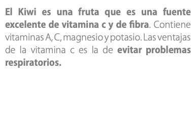 El Kiwi es una fruta que es una fuente excelente de vitamina c y de fibra. Contiene vitaminas A, C, magnesio y potasio. Las ventajas de la vitamina c es la de evitar problemas respiratorios.