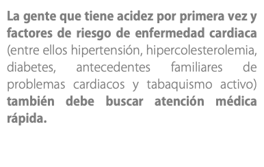 La gente que tiene acidez por primera vez y factores de riesgo de enfermedad cardiaca (entre ellos hipertensión, hipercolesterolemia, diabetes, antecedentes familiares de problemas cardiacos y tabaquismo activo) también debe buscar atención médica rápida.