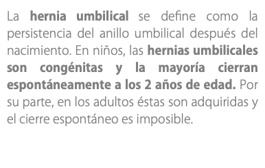 La hernia umbilical se define como la persistencia del anillo umbilical después del nacimiento. En niños, las hernias umbilicales son congénitas y la mayoría cierran espontáneamente a los 2 años de edad. Por su parte, en los adultos éstas son adquiridas y el cierre espontáneo es imposible.