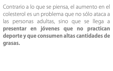 Contrario a lo que se piensa, el aumento en el colesterol es un problema que no sólo ataca a las personas adultas, sino que se llega a presentar en jóvenes que no practican deporte y que consumen altas cantidades de grasas.