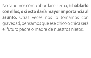 No sabemos cómo abordar el tema, si hablarlo con ellos, o si esto daría mayor importancia al asunto. Otras veces nos lo tomamos con gravedad, pensamos que ese chico o chica será el futuro padre o madre de nuestros nietos.