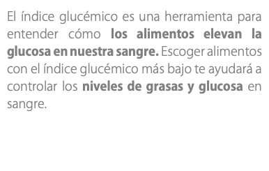 El índice glucémico es una herramienta para entender cómo los alimentos elevan la glucosa en nuestra sangre. Escoger alimentos con el índice glucémico más bajo te ayudará a controlar los niveles de grasas y glucosa en sangre.