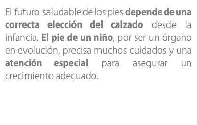 El futuro saludable de los pies depende de una correcta elección del calzado desde la infancia. El pie de un niño, por ser un órgano en evolución, precisa muchos cuidados y una atención especial para asegurar un crecimiento adecuado.