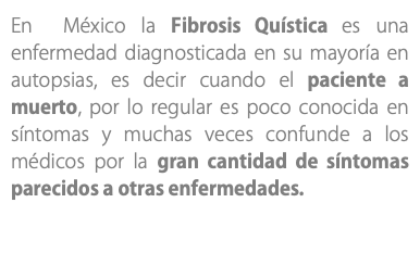 En México la Fibrosis Quística es una enfermedad diagnosticada en su mayoría en autopsias, es decir cuando el paciente a muerto, por lo regular es poco conocida en síntomas y muchas veces confunde a los médicos por la gran cantidad de síntomas parecidos a otras enfermedades.